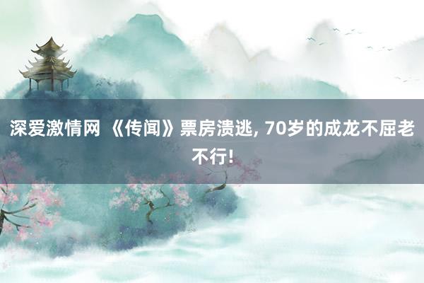 深爱激情网 《传闻》票房溃逃， 70岁的成龙不屈老不行!