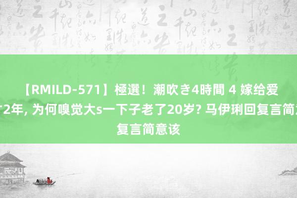 【RMILD-571】極選！潮吹き4時間 4 嫁给爱情才2年， 为何嗅觉大s一下子老了20岁? 马伊琍回复言简意该