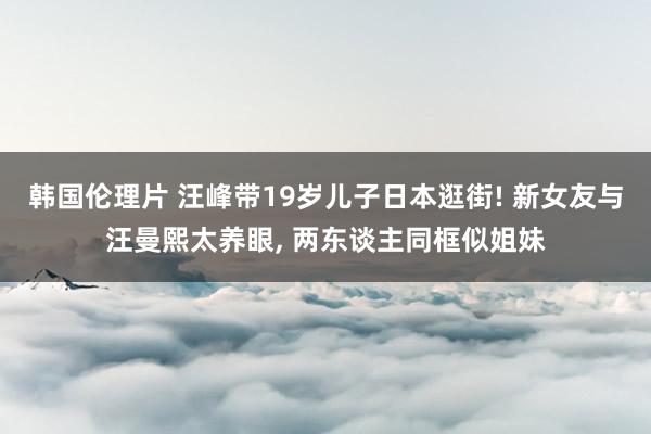 韩国伦理片 汪峰带19岁儿子日本逛街! 新女友与汪曼熙太养眼， 两东谈主同框似姐妹