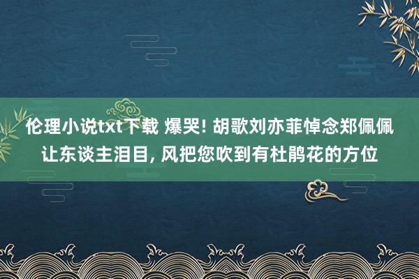 伦理小说txt下载 爆哭! 胡歌刘亦菲悼念郑佩佩让东谈主泪目， 风把您吹到有杜鹃花的方位