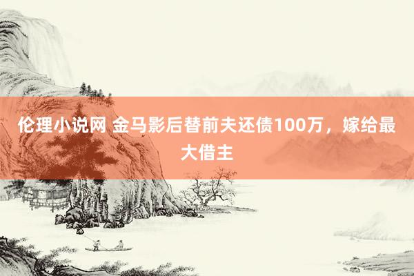 伦理小说网 金马影后替前夫还债100万，嫁给最大借主