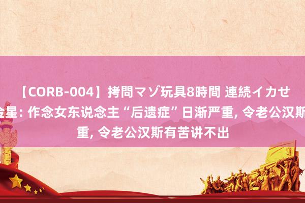 【CORB-004】拷問マゾ玩具8時間 連続イカせ調教 55岁金星: 作念女东说念主“后遗症”日渐严重， 令老公汉斯有苦讲不出