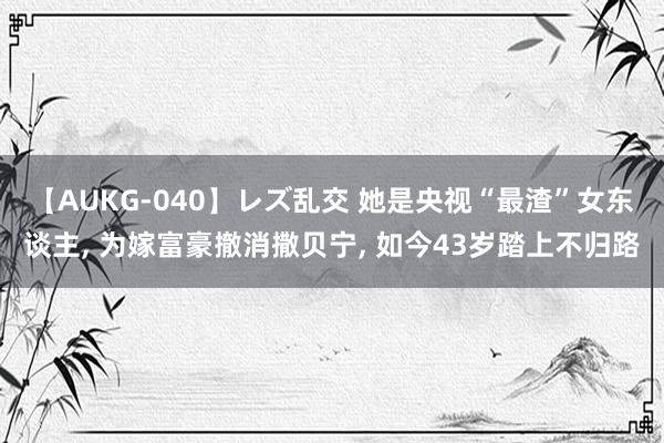 【AUKG-040】レズ乱交 她是央视“最渣”女东谈主， 为嫁富豪撤消撒贝宁， 如今43岁踏上不归路