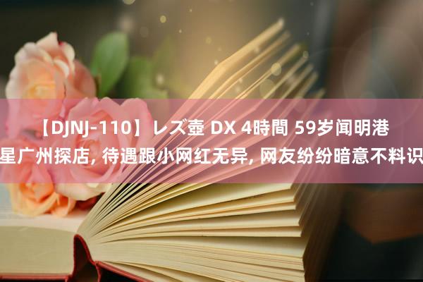 【DJNJ-110】レズ壺 DX 4時間 59岁闻明港星广州探店， 待遇跟小网红无异， 网友纷纷暗意不料识