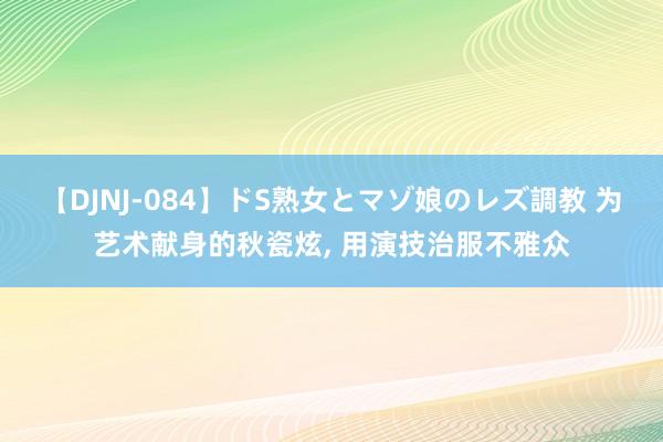 【DJNJ-084】ドS熟女とマゾ娘のレズ調教 为艺术献身的秋瓷炫， 用演技治服不雅众