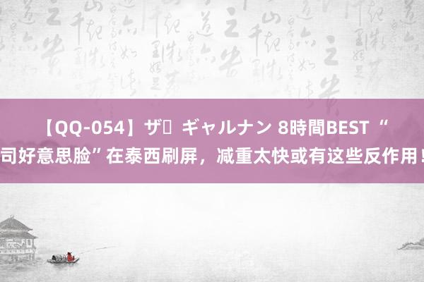 【QQ-054】ザ・ギャルナン 8時間BEST “司好意思脸”在泰西刷屏，减重太快或有这些反作用！