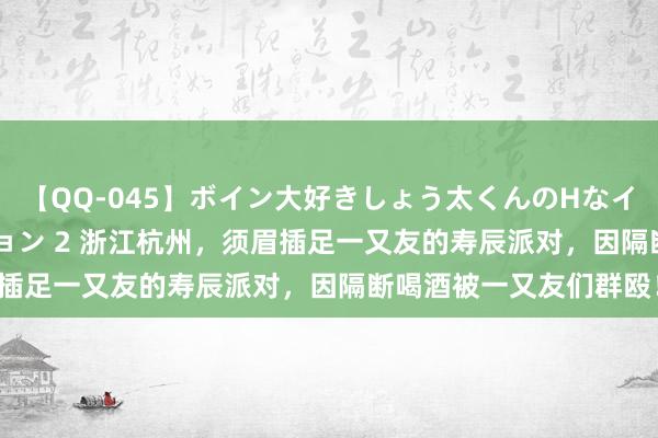 【QQ-045】ボイン大好きしょう太くんのHなイタズラ BESTセレクション 2 浙江杭州，须眉插足一又友的寿辰派对，因隔断喝酒被一又友们群殴！