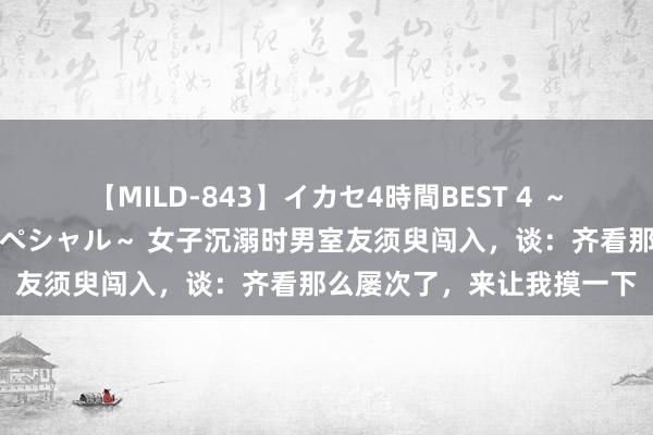 【MILD-843】イカセ4時間BEST 4 ～カリスマアイドル限定スペシャル～ 女子沉溺时男室友须臾闯入，谈：齐看那么屡次了，来让我摸一下