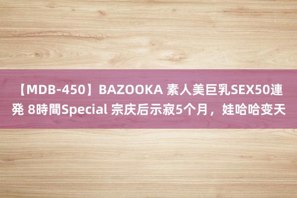 【MDB-450】BAZOOKA 素人美巨乳SEX50連発 8時間Special 宗庆后示寂5个月，娃哈哈变天