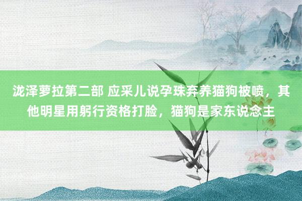 泷泽萝拉第二部 应采儿说孕珠弃养猫狗被喷，其他明星用躬行资格打脸，猫狗是家东说念主