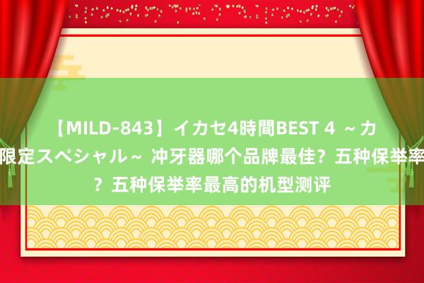 【MILD-843】イカセ4時間BEST 4 ～カリスマアイドル限定スペシャル～ 冲牙器哪个品牌最佳？五种保举率最高的机型测评