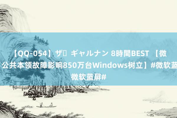 【QQ-054】ザ・ギャルナン 8時間BEST 【微软：公共本领故障影响850万台Windows树立】#微软蓝屏#