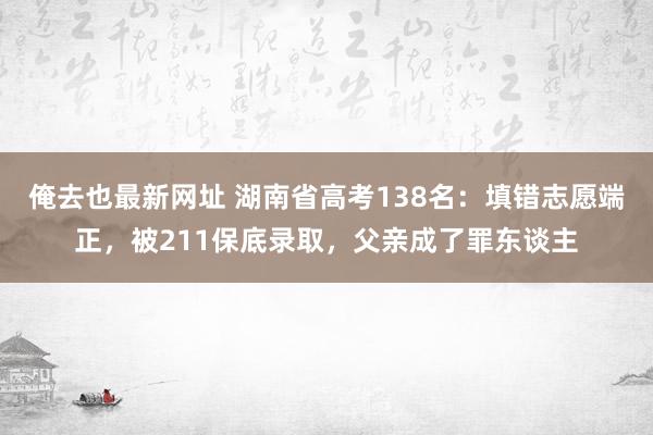 俺去也最新网址 湖南省高考138名：填错志愿端正，被211保底录取，父亲成了罪东谈主