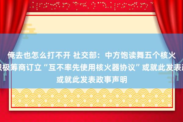 俺去也怎么打不开 社交部：中方饱读舞五个核火器国度积极筹商订立“互不率先使用核火器协议”或就此发表政事声明