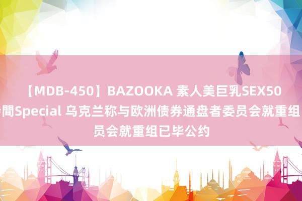 【MDB-450】BAZOOKA 素人美巨乳SEX50連発 8時間Special 乌克兰称与欧洲债券通盘者委员会就重组已毕公约