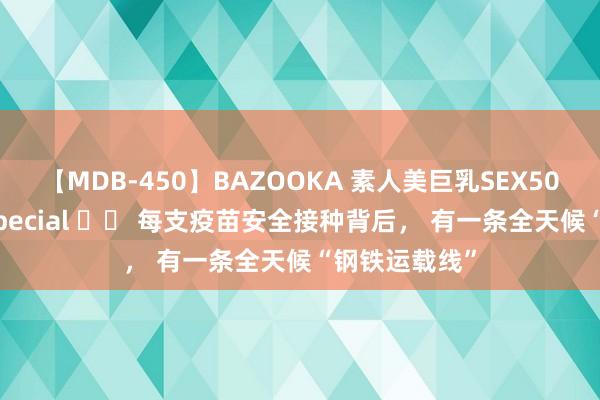 【MDB-450】BAZOOKA 素人美巨乳SEX50連発 8時間Special 		 每支疫苗安全接种背后， 有一条全天候“钢铁运载线”