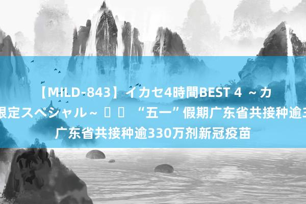 【MILD-843】イカセ4時間BEST 4 ～カリスマアイドル限定スペシャル～ 		 “五一”假期广东省共接种逾330万剂新冠疫苗