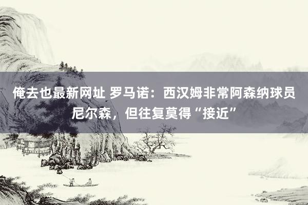 俺去也最新网址 罗马诺：西汉姆非常阿森纳球员尼尔森，但往复莫得“接近”