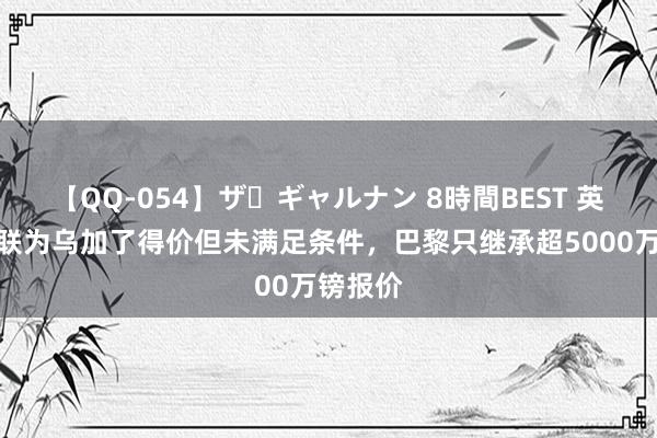 【QQ-054】ザ・ギャルナン 8時間BEST 英媒：曼联为乌加了得价但未满足条件，巴黎只继承超5000万镑报价