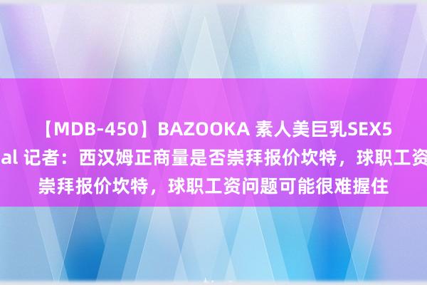 【MDB-450】BAZOOKA 素人美巨乳SEX50連発 8時間Special 记者：西汉姆正商量是否崇拜报价坎特，球职工资问题可能很难握住