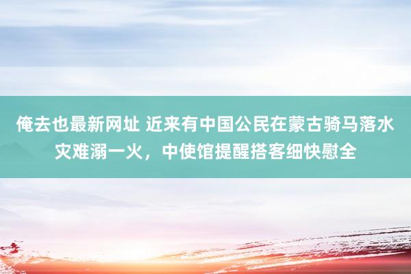 俺去也最新网址 近来有中国公民在蒙古骑马落水灾难溺一火，中使馆提醒搭客细快慰全