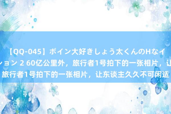 【QQ-045】ボイン大好きしょう太くんのHなイタズラ BESTセレクション 2 60亿公里外，旅行者1号拍下的一张相片，让东谈主久久不可闲适