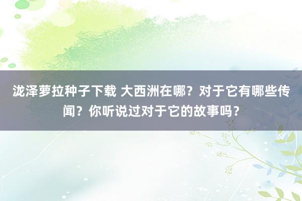 泷泽萝拉种子下载 大西洲在哪？对于它有哪些传闻？你听说过对于它的故事吗？