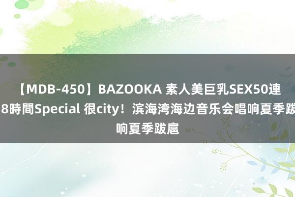 【MDB-450】BAZOOKA 素人美巨乳SEX50連発 8時間Special 很city！滨海湾海边音乐会唱响夏季跋扈