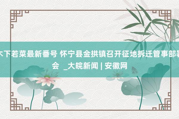 木下若菜最新番号 怀宁县金拱镇召开征地拆迁管事部署会  _大皖新闻 | 安徽网