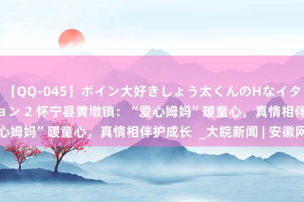 【QQ-045】ボイン大好きしょう太くんのHなイタズラ BESTセレクション 2 怀宁县黄墩镇：“爱心姆妈”暖童心，真情相伴护成长  _大皖新闻 | 安徽网