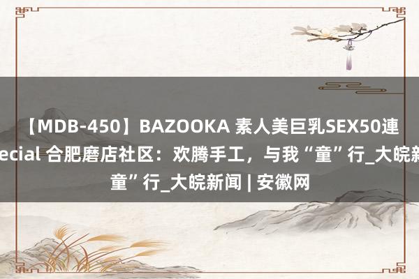 【MDB-450】BAZOOKA 素人美巨乳SEX50連発 8時間Special 合肥磨店社区：欢腾手工，与我“童”行_大皖新闻 | 安徽网