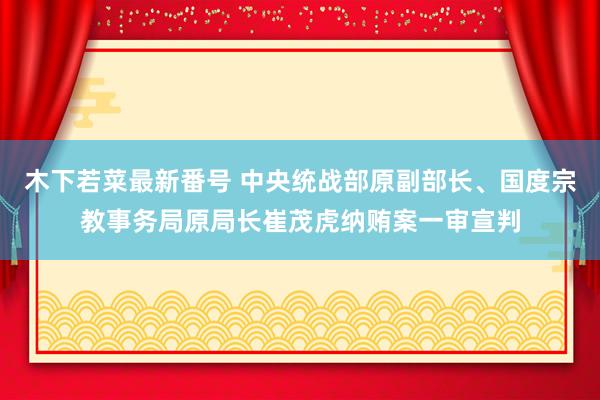 木下若菜最新番号 中央统战部原副部长、国度宗教事务局原局长崔茂虎纳贿案一审宣判