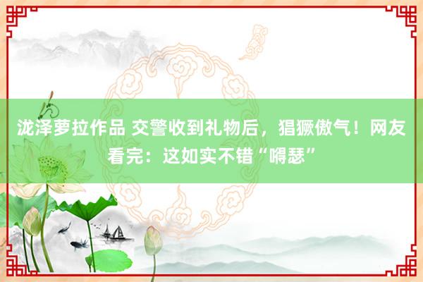 泷泽萝拉作品 交警收到礼物后，猖獗傲气！网友看完：这如实不错“嘚瑟”