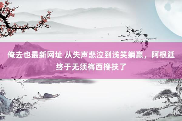 俺去也最新网址 从失声悲泣到浅笑躺赢，阿根廷终于无须梅西搀扶了