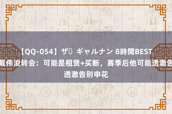 【QQ-054】ザ・ギャルナン 8時間BEST 记者谈戴伟浚转会：可能是租赁+买断，赛季后他可能透澈告别申花