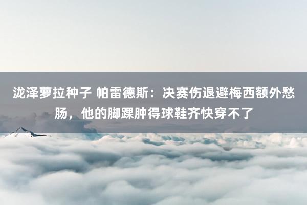 泷泽萝拉种子 帕雷德斯：决赛伤退避梅西额外愁肠，他的脚踝肿得球鞋齐快穿不了