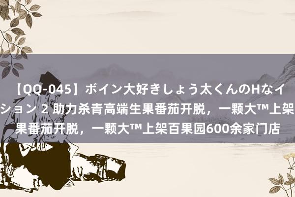 【QQ-045】ボイン大好きしょう太くんのHなイタズラ BESTセレクション 2 助力杀青高端生果番茄开脱，一颗大™上架百果园600余家门店