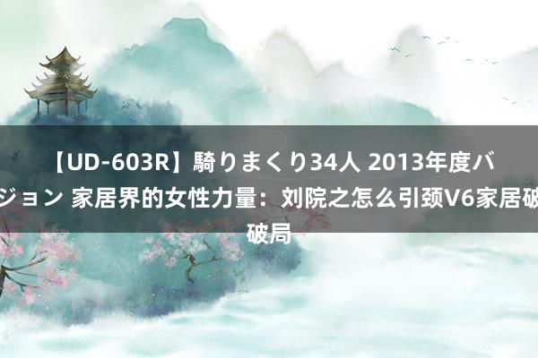 【UD-603R】騎りまくり34人 2013年度バージョン 家居界的女性力量：刘院之怎么引颈V6家居破局