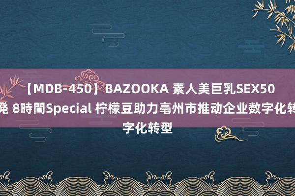 【MDB-450】BAZOOKA 素人美巨乳SEX50連発 8時間Special 柠檬豆助力亳州市推动企业数字化转型