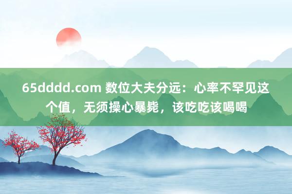 65dddd.com 数位大夫分远：心率不罕见这个值，无须操心暴毙，该吃吃该喝喝