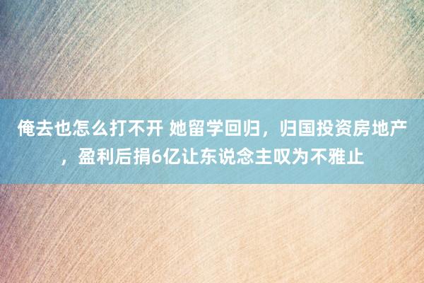 俺去也怎么打不开 她留学回归，归国投资房地产，盈利后捐6亿让东说念主叹为不雅止