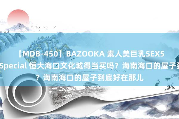 【MDB-450】BAZOOKA 素人美巨乳SEX50連発 8時間Special 恒大海口文化城得当买吗？海南海口的屋子到底好在那儿