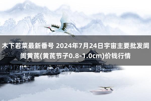 木下若菜最新番号 2024年7月24日宇宙主要批发阛阓黄芪(黄芪节子0.8-1.0cm)价钱行情