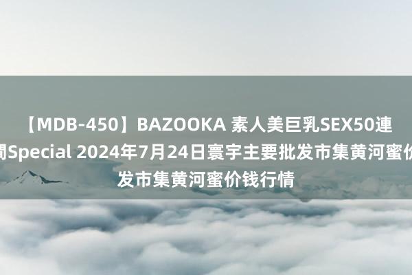 【MDB-450】BAZOOKA 素人美巨乳SEX50連発 8時間Special 2024年7月24日寰宇主要批发市集黄河蜜价钱行情