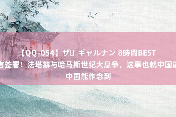 【QQ-054】ザ・ギャルナン 8時間BEST 北京宣言签署！法塔赫与哈马斯世纪大息争，这事也就中国能作念到