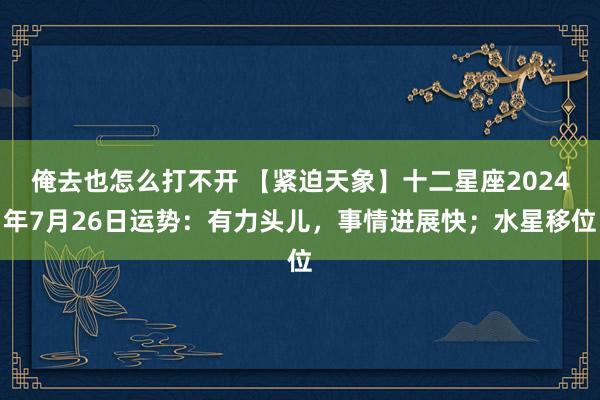 俺去也怎么打不开 【紧迫天象】十二星座2024年7月26日运势：有力头儿，事情进展快；水星移位