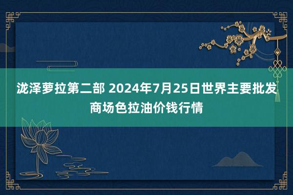 泷泽萝拉第二部 2024年7月25日世界主要批发商场色拉油价钱行情