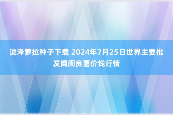 泷泽萝拉种子下载 2024年7月25日世界主要批发阛阓良薯价钱行情