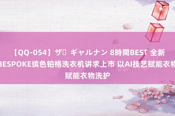 【QQ-054】ザ・ギャルナン 8時間BEST 全新三星BESPOKE缤色铂格洗衣机讲求上市 以AI技艺赋能衣物洗护