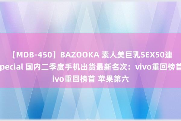 【MDB-450】BAZOOKA 素人美巨乳SEX50連発 8時間Special 国内二季度手机出货最新名次：vivo重回榜首 苹果第六